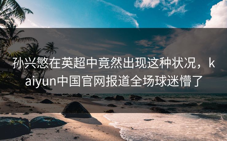 孙兴慜在英超中竟然出现这种状况，kaiyun中国官网报道全场球迷懵了