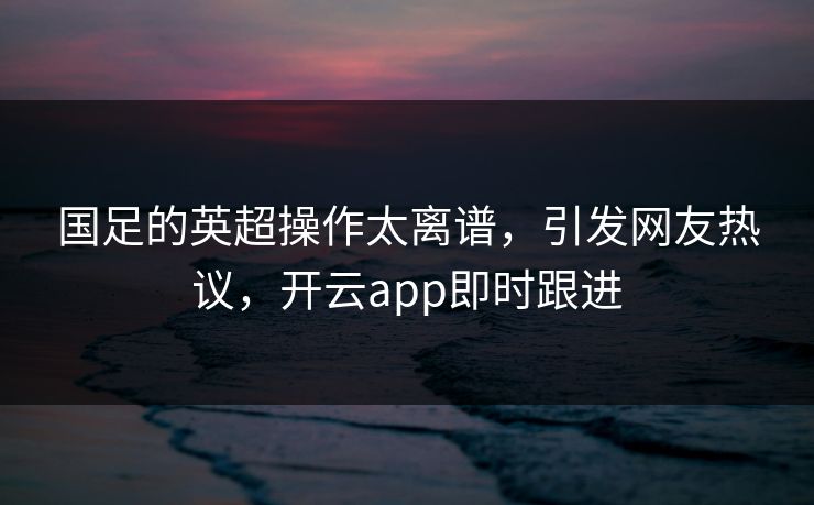 国足的英超操作太离谱，引发网友热议，开云app即时跟进