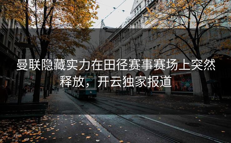 曼联隐藏实力在田径赛事赛场上突然释放,开云独家报道