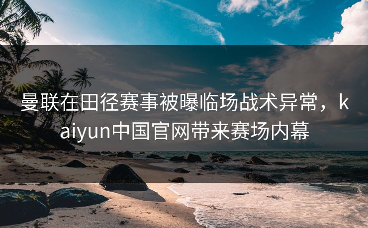 曼联在田径赛事被曝临场战术异常,kaiyun中国官网带来赛场内幕