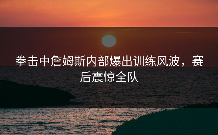 拳击中詹姆斯内部爆出训练风波,赛后震惊全队