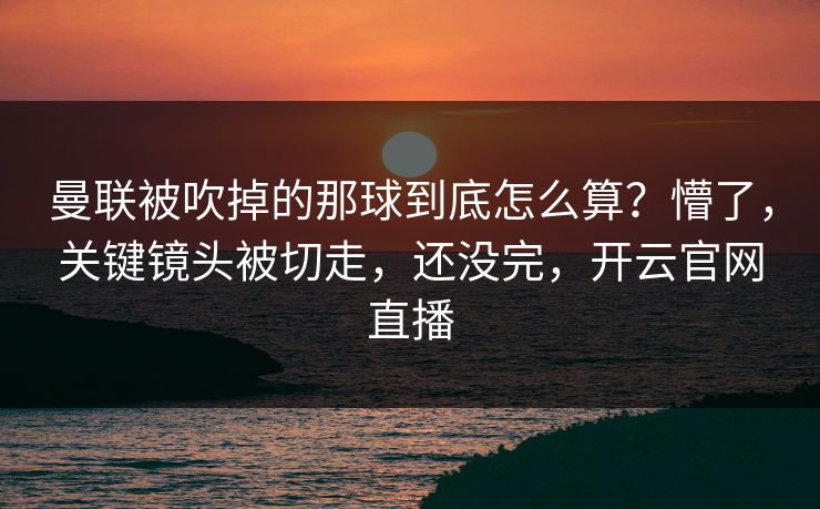 曼联被吹掉的那球到底怎么算？懵了，关键镜头被切走，还没完，开云官网直播