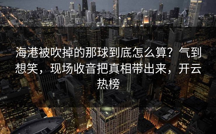 海港被吹掉的那球到底怎么算？气到想笑，现场收音把真相带出来，开云热榜
