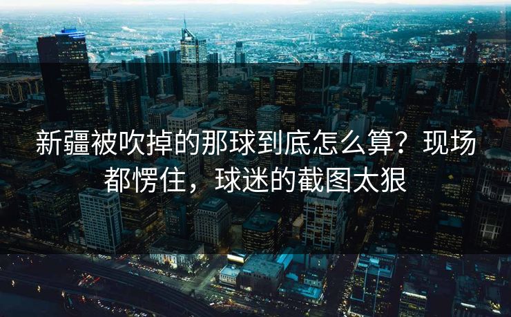 新疆被吹掉的那球到底怎么算？现场都愣住，球迷的截图太狠