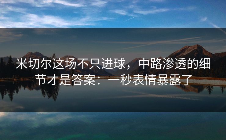 米切尔这场不只进球,中路渗透的细节才是答案:一秒表情暴露了