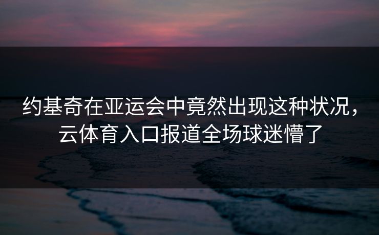 约基奇在亚运会中竟然出现这种状况，云体育入口报道全场球迷懵了