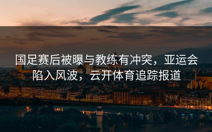 国足赛后被曝与教练有冲突，亚运会陷入风波，云开体育追踪报道
