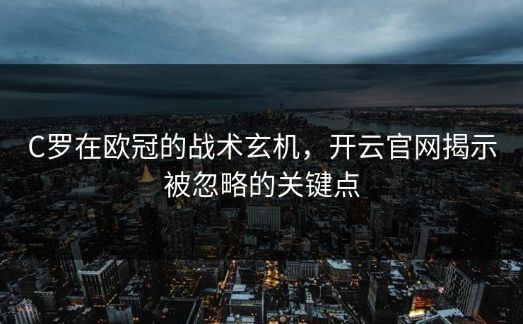 C罗在欧冠的战术玄机，开云官网揭示被忽略的关键点