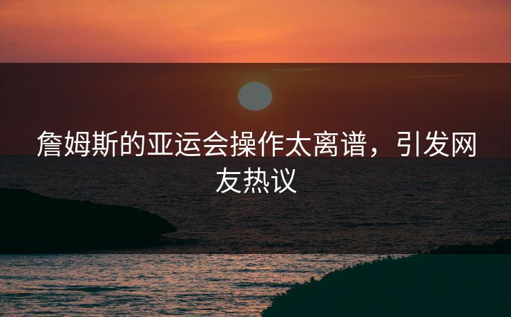 詹姆斯的亚运会操作太离谱，引发网友热议