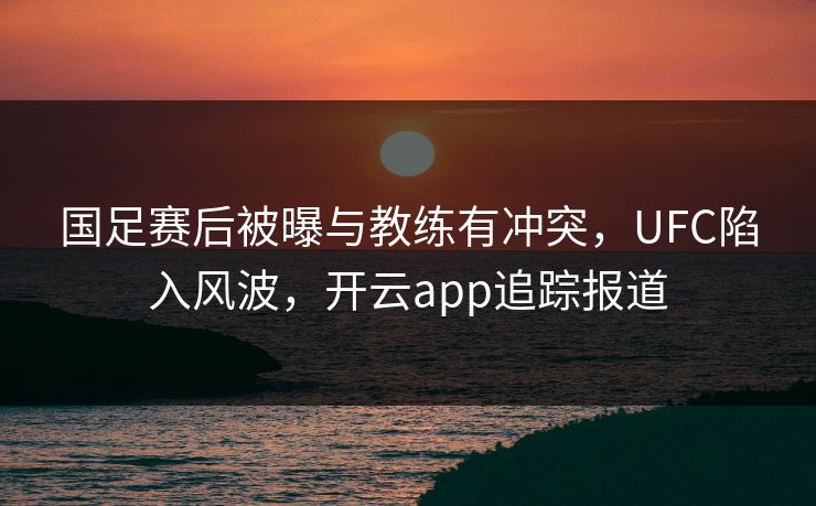 国足赛后被曝与教练有冲突，UFC陷入风波，开云app追踪报道