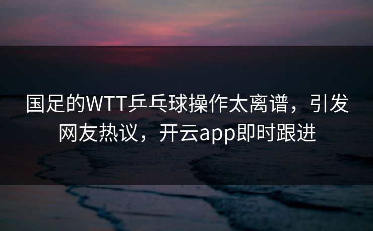 国足的WTT乒乓球操作太离谱，引发网友热议，开云app即时跟进