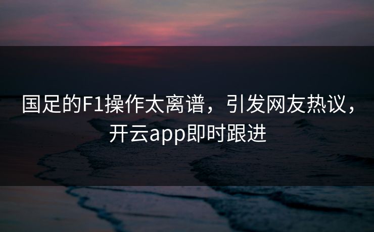 国足的F1操作太离谱，引发网友热议，开云app即时跟进