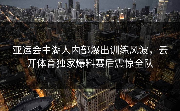 亚运会中湖人内部爆出训练风波,云开体育独家爆料赛后震惊全队