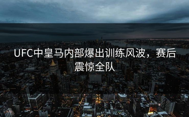 UFC中皇马内部爆出训练风波，赛后震惊全队
