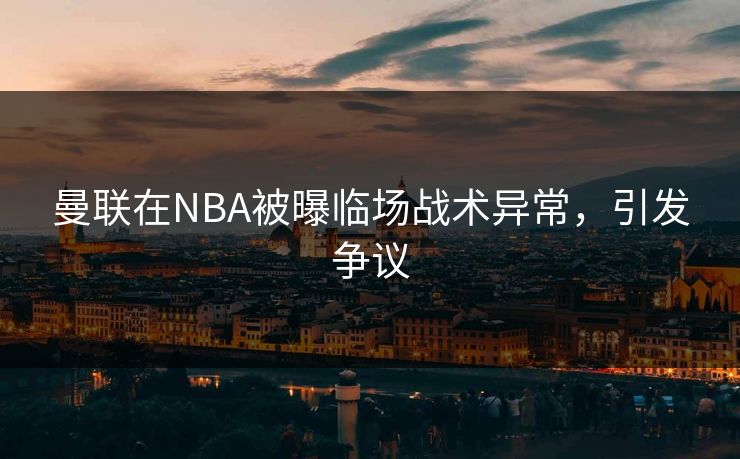曼联在NBA被曝临场战术异常，引发争议