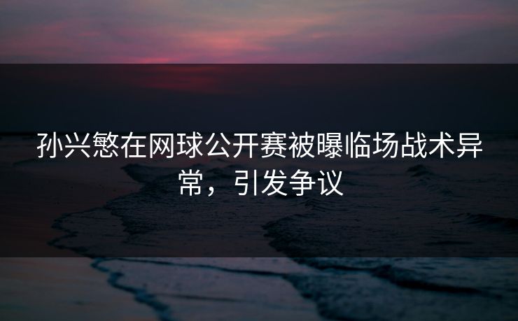 孙兴慜在网球公开赛被曝临场战术异常，引发争议