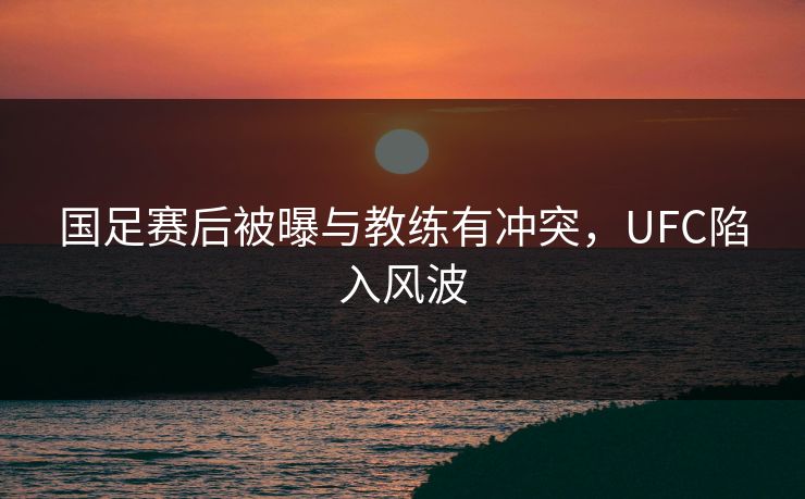 国足赛后被曝与教练有冲突，UFC陷入风波