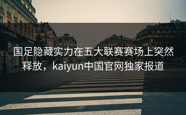 国足隐藏实力在五大联赛赛场上突然释放，kaiyun中国官网独家报道