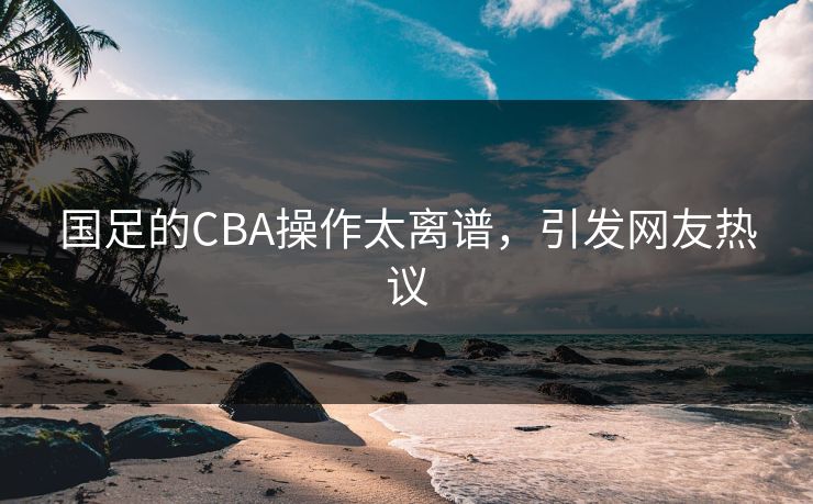 国足的CBA操作太离谱，引发网友热议