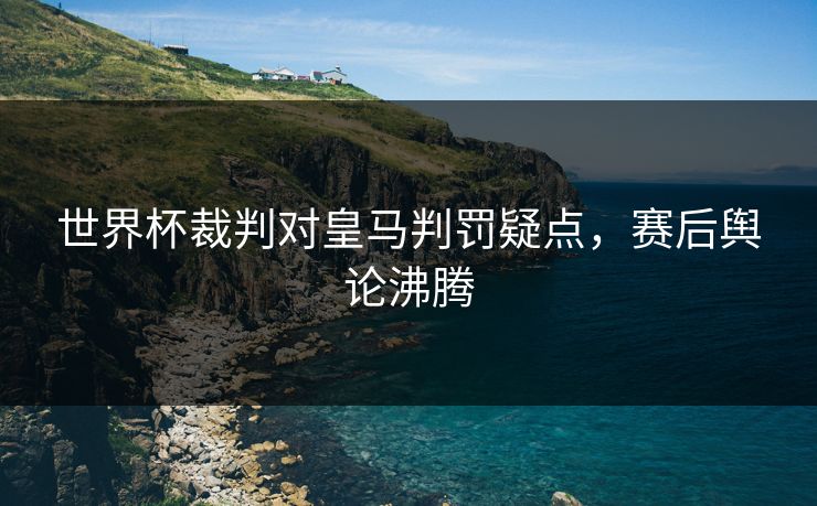 世界杯裁判对皇马判罚疑点，赛后舆论沸腾