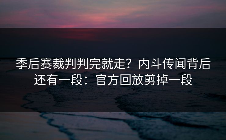 季后赛裁判判完就走？内斗传闻背后还有一段：官方回放剪掉一段